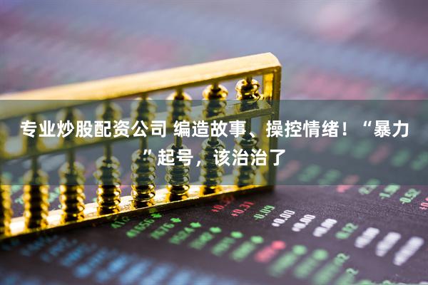 专业炒股配资公司 编造故事、操控情绪！“暴力”起号，该治治了