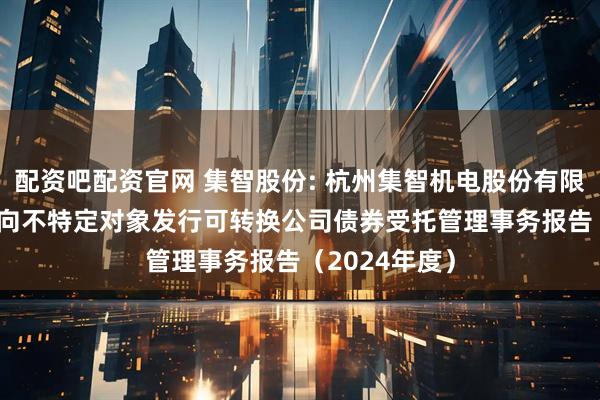配资吧配资官网 集智股份: 杭州集智机电股份有限公司2024年向不特定对象发行可转换公司债券受托管理事务报告（2024年度）