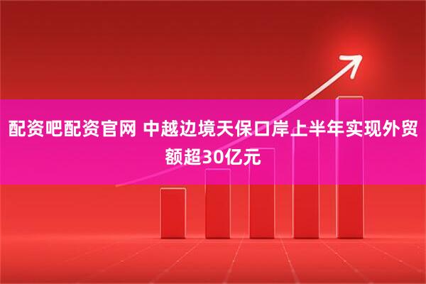 配资吧配资官网 中越边境天保口岸上半年实现外贸额超30亿元