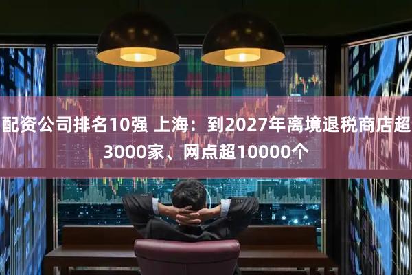 配资公司排名10强 上海：到2027年离境退税商店超3000家、网点超10000个