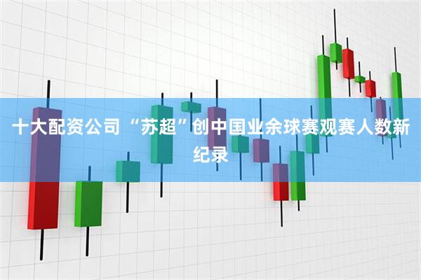 十大配资公司 “苏超”创中国业余球赛观赛人数新纪录