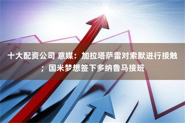 十大配资公司 意媒：加拉塔萨雷对索默进行接触；国米梦想签下多纳鲁马接班