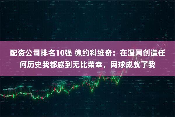 配资公司排名10强 德约科维奇：在温网创造任何历史我都感到无比荣幸，网球成就了我