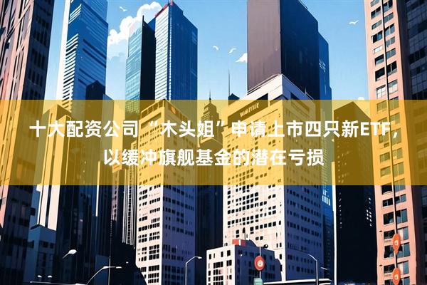 十大配资公司 “木头姐”申请上市四只新ETF，以缓冲旗舰基金的潜在亏损