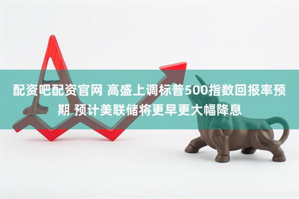 配资吧配资官网 高盛上调标普500指数回报率预期 预计美联储将更早更大幅降息