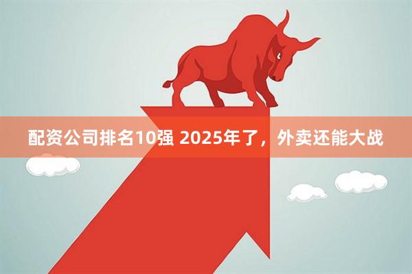 配资公司排名10强 2025年了，外卖还能大战