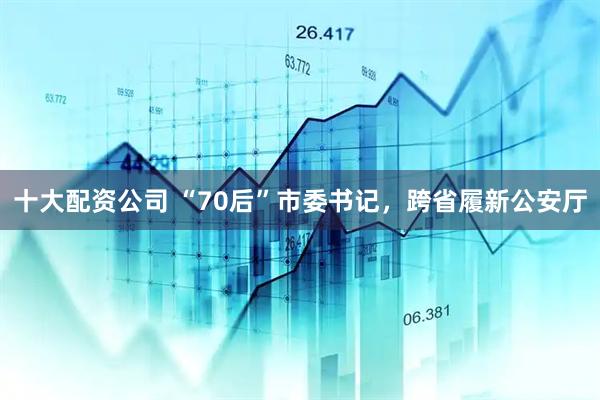 十大配资公司 “70后”市委书记，跨省履新公安厅