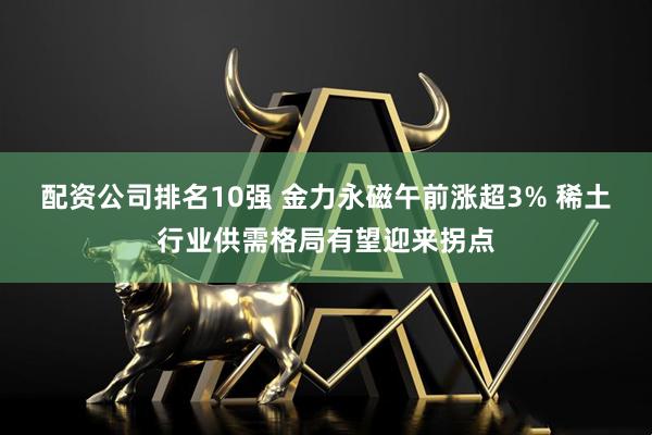 配资公司排名10强 金力永磁午前涨超3% 稀土行业供需格局有望迎来拐点