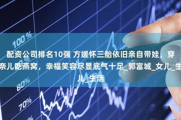配资公司排名10强 方媛怀三胎依旧亲自带娃，穿香奈儿吃燕窝，幸福笑容尽显底气十足_郭富城_女儿_生活