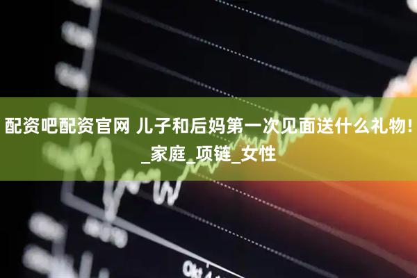 配资吧配资官网 儿子和后妈第一次见面送什么礼物!_家庭_项链_女性