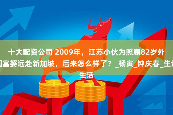 十大配资公司 2009年，江苏小伙为照顾82岁外国富婆远赴新加坡，后来怎么样了？_杨寅_钟庆春_生活