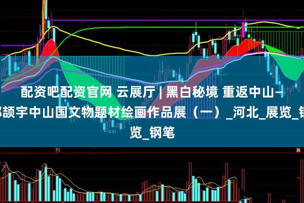 配资吧配资官网 云展厅 | 黑白秘境 重返中山——郝颉宇中山国文物题材绘画作品展（一）_河北_展览_钢笔