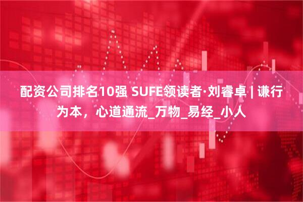 配资公司排名10强 SUFE领读者·刘睿卓 | 谦行为本，心道通流_万物_易经_小人
