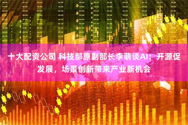 十大配资公司 科技部原副部长李萌谈AI：开源促发展，场景创新带来产业新机会