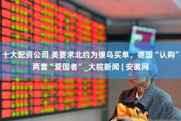 十大配资公司 美要求北约为援乌买单，德国“认购”两套“爱国者”_大皖新闻 | 安徽网