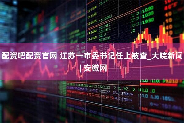 配资吧配资官网 江苏一市委书记任上被查_大皖新闻 | 安徽网