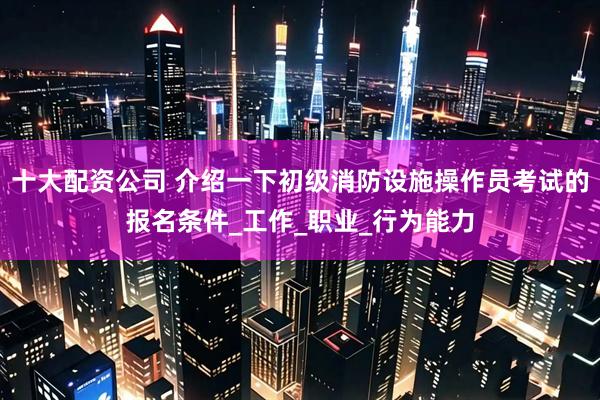 十大配资公司 介绍一下初级消防设施操作员考试的报名条件_工作_职业_行为能力