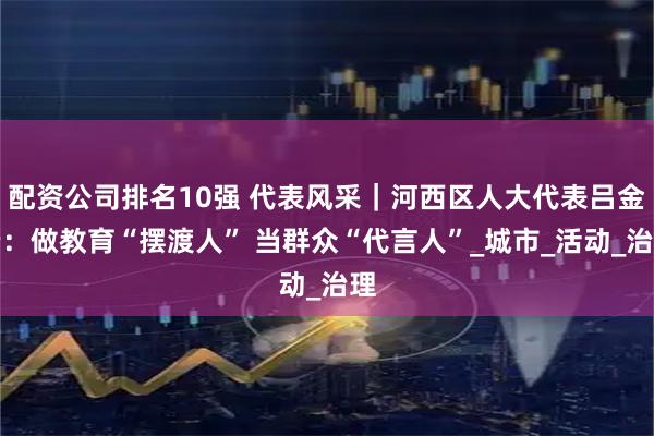 配资公司排名10强 代表风采｜河西区人大代表吕金云：做教育“摆渡人” 当群众“代言人”_城市_活动_治理