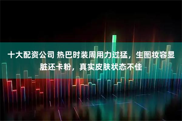 十大配资公司 热巴时装周用力过猛，生图妆容显脏还卡粉，真实皮肤状态不佳