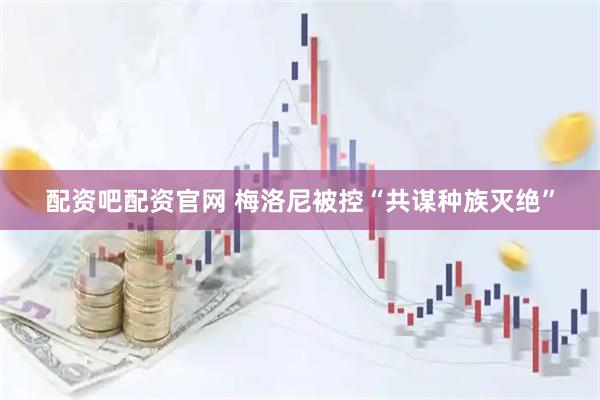 配资吧配资官网 梅洛尼被控“共谋种族灭绝”