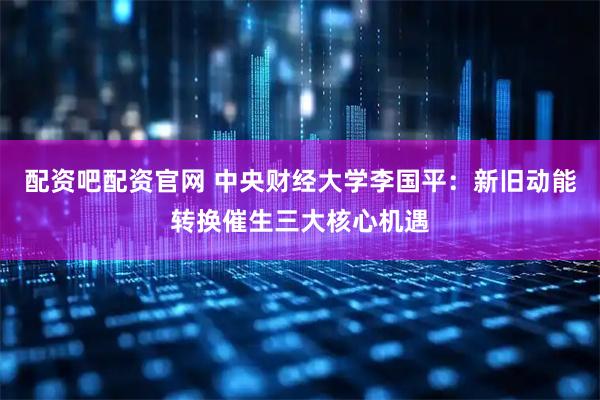 配资吧配资官网 中央财经大学李国平：新旧动能转换催生三大核心机遇