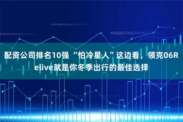 配资公司排名10强 “怕冷星人”这边看，领克06Relive就是你冬季出行的最佳选择