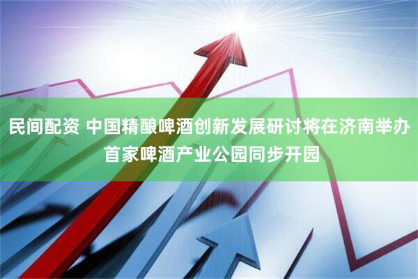 民间配资 中国精酿啤酒创新发展研讨将在济南举办 首家啤酒产业公园同步开园