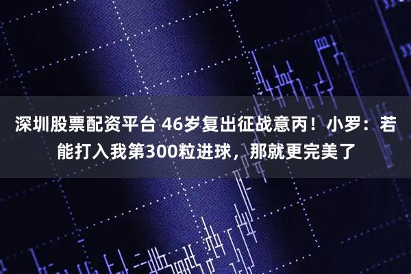 深圳股票配资平台 46岁复出征战意丙！小罗：若能打入我第300粒进球，那就更完美了