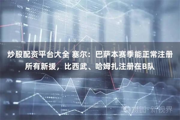 炒股配资平台大全 塞尔：巴萨本赛季能正常注册所有新援，比西武、哈姆扎注册在B队